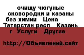 очищу чюгуные сковородки и казаны без химии › Цена ­ 200 - Татарстан респ., Казань г. Услуги » Другие   